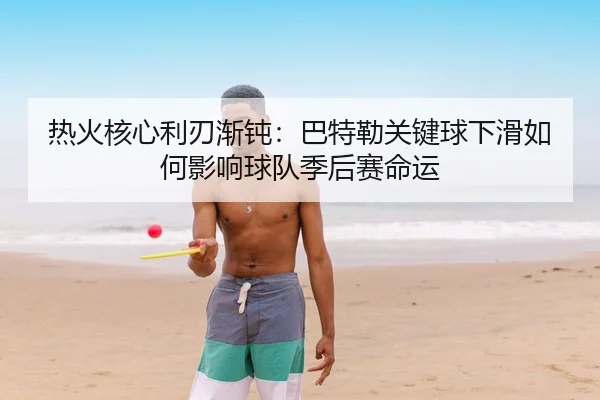 热火核心利刃渐钝：巴特勒关键球下滑如何影响球队季后赛命运