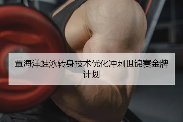 覃海洋蛙泳转身技术优化冲刺世锦赛金牌计划
